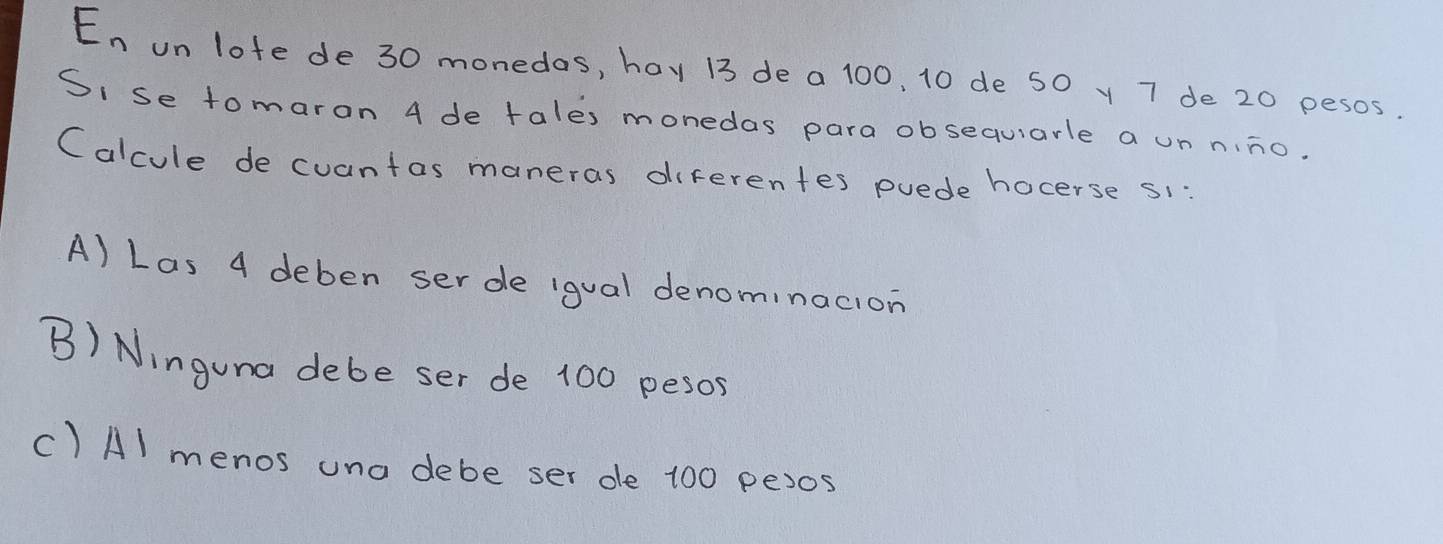 En on lote de 30 monedas, hay 13 de a 100, 10 de 50 y 7 de 20 pesos.
Si se tomaron 4 de tales monedas para obsequarle a un nino.
Calcule de cuantas maneras diferentes puede hocerse s1
A) Las 4 deben ser de igual denominacion
B) Ninguna debe ser de 100 pesos
() Al menos una debe ser de 100 pexos