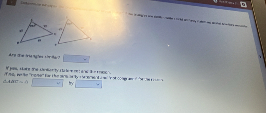 MACKENZEY ST
Determine whether the trangesare simster or not simiar if the triangles are similar, write a valid similarity statement and tell how they are similar
Are the triangles similar? V
If yes, state the similarity statement and the reason.
If no, write "none" for the similarity statement and "not congruent" for the reason.
△ ABCsim △
by