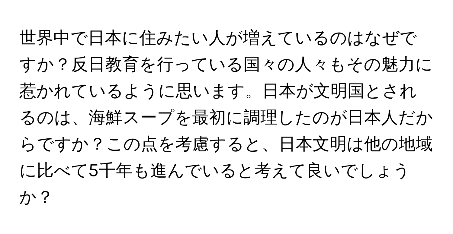 世界中で日本に住みたい人が増えているのはなぜですか？反日教育を行っている国々の人々もその魅力に惹かれているように思います。日本が文明国とされるのは、海鮮スープを最初に調理したのが日本人だからですか？この点を考慮すると、日本文明は他の地域に比べて5千年も進んでいると考えて良いでしょうか？