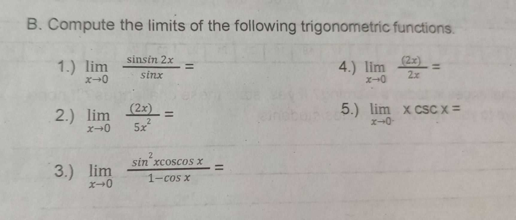 Compute the limits of the following trigonometric functions. 
1.) limlimits _xto 0 sin sin 2x/sin x = 4.) limlimits _xto 0 (2x)/2x =
2.) limlimits _xto 0 (2x)/5x^2 =
5.) limlimits _xto 0^-xcsc x=
3.) limlimits _xto 0 sin^2xcos cos x/1-cos x =