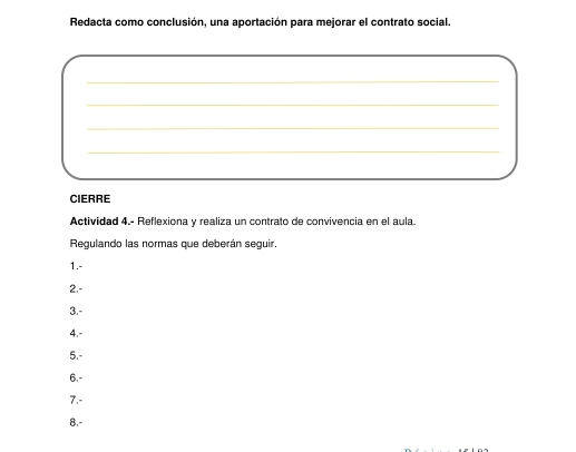 Redacta como conclusión, una aportación para mejorar el contrato social. 
_ 
_ 
_ 
_ 
CIERRE 
Actividad 4.- Reflexiona y realiza un contrato de convivencia en el aula. 
Regulando las normas que deberán seguir. 
1.- 
2.- 
3.- 
4.- 
5.- 
6.- 
7.- 
8.-