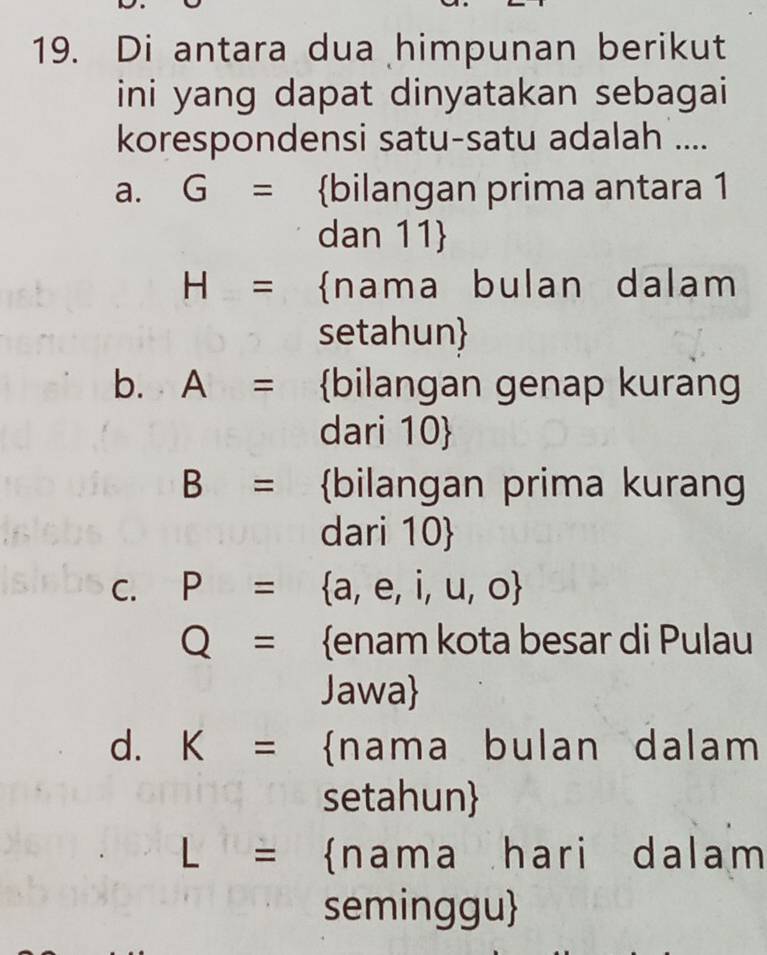 Di antara dua himpunan berikut
ini yang dapat dinyatakan sebagai
korespondensi satu-satu adalah ....
a. G= bilangan prima antara 1
dan 11
H= nama bulan dalam
setahun
b. A= bilangan genap kurang
dari 10 
B= bilangan prima kurang
dari 10 
C. P=  a,e,i,u,o
Q= enam kota besar di Pulau
Jawa
d. K= nama bulan dalam
setahun
L= nama hari dalam
seminggu