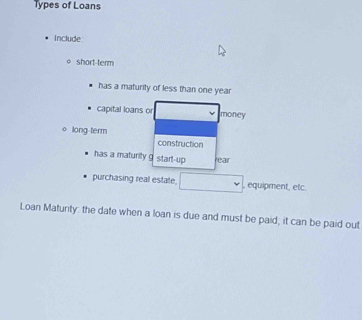 Types of Loans 
Include 
short-term 
has a maturity of less than one year
capital loans or money 
long-term 
construction 
has a maturity g start-up ear 
purchasing real estate, , equipment, etc. 
Loan Maturity: the date when a loan is due and must be paid; it can be paid out