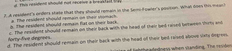 d. This resident should not receive a breakfast tray.
7. A resident’s orders state that they should remain in the Semi-Fowler's position. What does this mean?
a. The resident should remain on their stomach.
b. The resident should remain flat on their back.
c. The resident should remain on their back with the head of their bed raised between thirty and
forty-five degrees.
d. The resident should remain on their back with the head of their bed raised above sixty degrees
n of ligh theadedness when standing. The residen