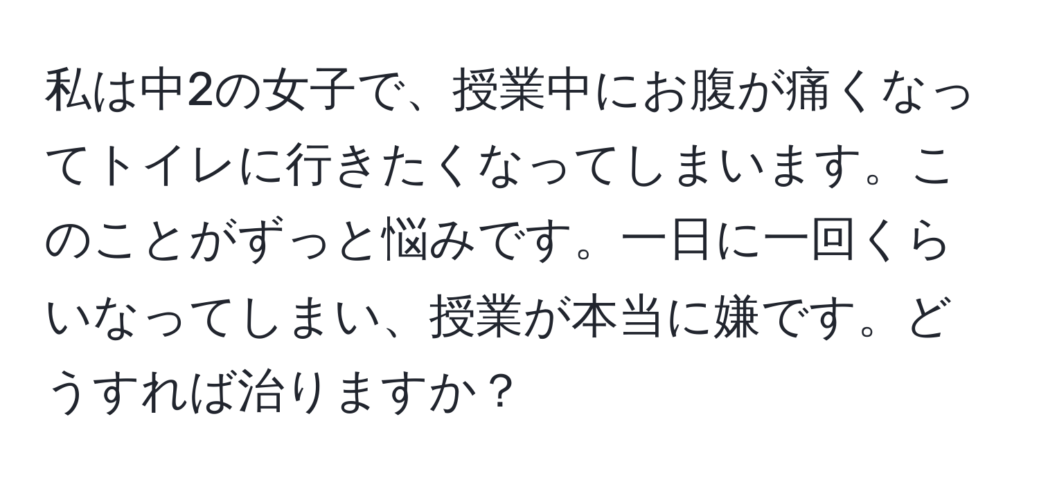 私は中2の女子で、授業中にお腹が痛くなってトイレに行きたくなってしまいます。このことがずっと悩みです。一日に一回くらいなってしまい、授業が本当に嫌です。どうすれば治りますか？