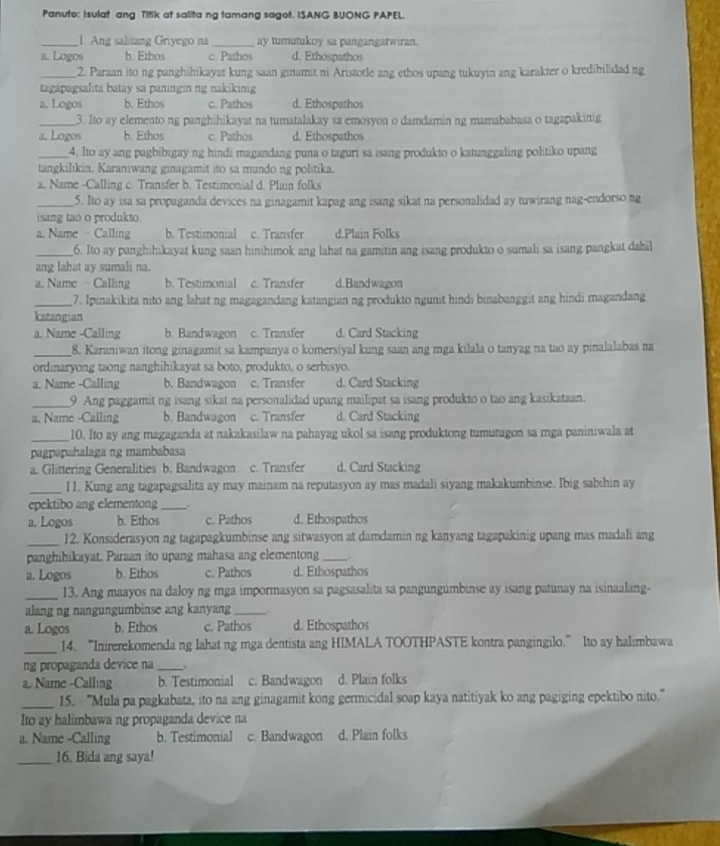 Panuto: Isulat ang Titik at salita ng tamang sagot. ISANG BUONG PAPEL.
_1. Ang salitang Griyego na_ ay tumutukoy sa pangangatwiran.
a. Logos b. Ethos c. Pathos d. Ethospathos
_2. Paraan ito ng panghähikayat kung saan ginamit ni Aristotle ang ethos upang tukuyin ang karakter o kredibilidad ng
tagapagsalita batay sa paningin ng nakikinig
a. Logos b. Ethos c. Pathos d. Ethospathos
_3. Ito ay elemento ng panghihikayat na tumatalakay sa emosyon o damdamin ng mamababasa o tagapakinig
a. Logos b. Ethos c. Pathos d. Ethospathos
_4. Ito ay ang pagbibigay ng hindi magandang puna o taguri sa isang produkto o katunggaling politiko upang
tangkilikin. Karaniwang ginagamit ito sa mundo ng politika.
a. Name -Calling c. Transfer b. Testimonial d. Plain folks
_5. Ito ay isa sa propaganda devices na ginagamit kapag ang isang sikat na personalidad ay tuwirang nag-endorso ng
isang tao o produkto.
a. Name Calling b. Testimonial c. Transfer d.Plain Folks
_6. Ito ay panghihikayat kung saan hinihimok ang lahat na gamitin ang isang produkto o sumali sa isang pangkat dahil
ang lahat ay sumali na.
a. Name - Calling b. Testimonial c. Transfer d.Bandwagon
_7. Ipinakikita nito ang lahat ng magagandang katangian ng produkto ngunit hindi binabanggit ang hindi magandang
katangian
a. Name -Calling b. Bandwagon c. Transfer d. Card Stacking
_8. Karaniwan itong ginagamit sa kampanya o komersiyal kung saan ang mga kilala o tanyag na tao ay pinalalabas na
ordinaryong taong nanghihikayat sa boto, produkto, o serbisyo.
a. Name -Calling b. Bandwagon c. Transfer d. Card Stacking
_9 Ang paggamit ng isang sikat na personalidad upang mailipat sa isang produkto o tao ang kasikataan.
a. Name -Calling b. Bandwagon c. Transfer d. Card Stacking
_10. Ito ay ang magaganda at nakakasilaw na pahayag ukol sa isang produktong tumutugon sa mga paniniwala at
pagpapahalaga ng mambabasa
a. Glittering Generalities b. Bandwagon c. Transfer d. Card Stacking
_I1. Kung ang tagapagsalita ay may mainam na reputasyon ay mas madali siyang makakumbinse. Ibig sabihin ay
epektibo ang elementong_
a. Logos b. Ethos c. Pathos d. Ethospathos
_12. Konsiderasyon ng tagapagkumbinse ang sitwasyon at damdamin ng kanyang tagapakinig upang mas madali ang
panghihikayat. Paraan ito upang mahasa ang elementong _.
a. Logos b. Ethos c. Pathos d. Ethospathos
_13. Ang maayos na daloy ng mga impormasyon sa pagsasalita sa pangungumbinse ay isang patunay na isinaalang-
alang ng nangungumbinse ang kanyang_ .
a. Logos b. Ethos c. Pathos d. Ethospathos
_14. “Inirerekomenda ng lahat ng mga dentista ang HIMALA TOOTHPASTE kontra pangingilo.” Ito ay halimbawa
ng propaganda device na _.
a. Name -Calling b. Testimonial c. Bandwagon d. Plain folks
_15. “Mula pa pagkabata, ito na ang ginagamit kong germicidal soap kaya natitiyak ko ang pagiging epektibo nito.”
Ito ay halimbawa ng propaganda device na
a. Name -Calling b. Testimonial c. Bandwagon d. Plain folks
_16. Bida ang saya!