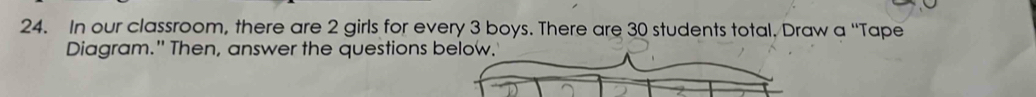 In our classroom, there are 2 girls for every 3 boys. There are 30 students total. Draw a “Tape 
Diagram." Then, answer the questions below.