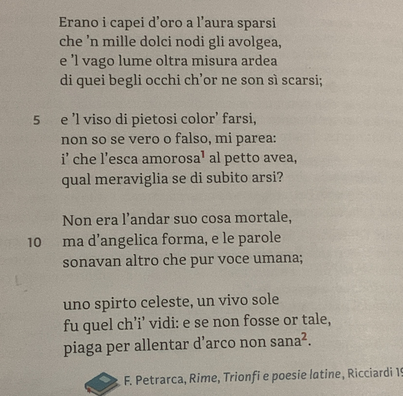 Erano i capei d’oro a l’aura sparsi 
che 'n mille dolci nodi gli avolgea, 
e ’l vago lume oltra misura ardea 
di quei begli occhi ch’or ne son sì scarsi; 
5 e ’l viso di pietosi color’ farsi, 
non so se vero o falso, mi parea: 
i’ che l’esca amoro sa^1 al petto avea, 
qual meraviglia se di subito arsi? 
Non era l’andar suo cosa mortale, 
10 ma d’angelica forma, e le parole 
sonavan altro che pur voce umana; 
uno spirto celeste, un vivo sole 
fu quel ch’i’ vidi: e se non fosse or tale, 
piaga per allentar d’arco non sana^2. 
F. Petrarca, Rime, Trionfi e poesie latine, Ricciardi 1