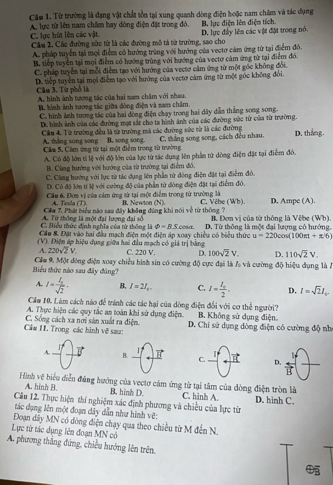 Từ trường là dạng vật chất tồn tại xung quanh dòng điện hoặc nam châm và tác dụng
A. lực từ lên nam châm hay dòng điện đặt trong đó. B lực điện lên điện tích.
C. lực hút lên các vật. D. lực đầy lên các vật đặt trong nó.
Câu 2. Các đường sức từ là các đường mô tả từ trường, sao cho
A. pháp tuyển tại mọi điểm có hướng trùng với hướng của vectơ cảm ứng từ tại điểm đó.
B. tiếp tuyển tại mọi điểm có hướng trùng với hướng của vectơ cảm ứng từ tại điểm đó.
C. pháp tuyển tại mỗi điểm tạo với hướng của vectơ cảm ứng từ một góc không đỗi.
D. tiếp tuyến tại mọi điểm tạo với hướng của vectơ cảm ứng từ một góc không đổi.
Câu 3. Từ phổ là
A. hình ảnh tương tác của hai nam châm với nhau.
B. hình ảnh tương tác giữa dòng điện và nam châm.
C. hình ảnh tương tác của hai đòng điện chạy trong hai dây dẫn thẳng song song.
D. hình ảnh của các đường mạt sắt cho ta hình ảnh của các đường sức từ của từ trường.
Câu 4. Từ trường đều là từ trường mà các đường sức từ là các đường D. thằng.
A. thằng song song . B. song song. C. thẳng song song, cách đều nhau.
Câu 5. Cảm ứng từ tại một điểm trong từ trường
A. Có độ lớn tỉ lệ với độ lớn của lực từ tác dụng lên phần tử dòng điện đặt tại điểm đó.
B. Cùng hướng với hướng của từ trường tại điểm đó,
C. Cùng hướng với lực từ tác dụng lên phần tử dòng điện đặt tại điểm đó.
D. Có độ lớn tỉ lệ với cường độ của phần tử dòng điện đặt tại điểm đó.
Câu 6. Đơn vị của cảm ứng từ tại một điểm trong từ trường là
A. Tesla (T). B. Newton (N). C. Vêbe (Wb). D. Ampe (A).
Cầu 7. Phát biểu nào sau đây không dúng khi nói về từ thông ?
A. Từ thông là một đại lượng đại số B. Đơn vị của từ thông là Vêbe (Wb).
C. Biểu thức định nghĩa của từ thông là varPhi =B.S.cos alpha . D. Từ thông là một đại lượng có hướng.
Câu 8. Đặt vào hai đầu mạch điện một điện áp xoay chiều có biểu thức u=220cos (100π t+π /6)
(V). Điện áp hiệu dụng giữa hai đầu mạch có giá trị bằng
A. 220sqrt(2)V. C. 220 V. D. 100sqrt(2)V. D. 110sqrt(2)V.
Câu 9. Một dòng điện xoay chiều hình sin có cường độ cực đại là % và cường độ hiệu dụng là Á
Biểu thức nào sau đây đúng?
A. I=frac I_0sqrt(2). B. I=2I_0. C. I=frac I_02. D. I=sqrt(2)I_0.
Câu 10. Làm cách nào đề tránh các tác hại của dòng điện đối với cơ thể người?
A. Thực hiện các quy tắc an toàn khi sử dụng điện.  B. Không sử dụng điện.
C. Sống cách xa nơi sản xuất ra điện. D. Chi sử dụng dòng điện có cường độ nh
Câu 11, Trong các hình vẽ sau:
A.
17
I
B. B C.
D. overleftrightarrow B
Hình vẽ biểu diễn đúng hướng của vectơ cảm ứng từ tại tâm của dòng điện tròn là
A. hình B. B. hình D. C. hình A. D. hình C.
Câu 12. Thực hiện thí nghiệm xác định phương và chiều của lực từ
tác dụng lên một đoạn dây dẫn như hình vẽ:
Đoạn dây MN có dòng điện chạy qua theo chiều từ M đến N.
Lực từ tác dụng lên đoạn MN có
A. phương thắng đứng, chiều hướng lên trên.