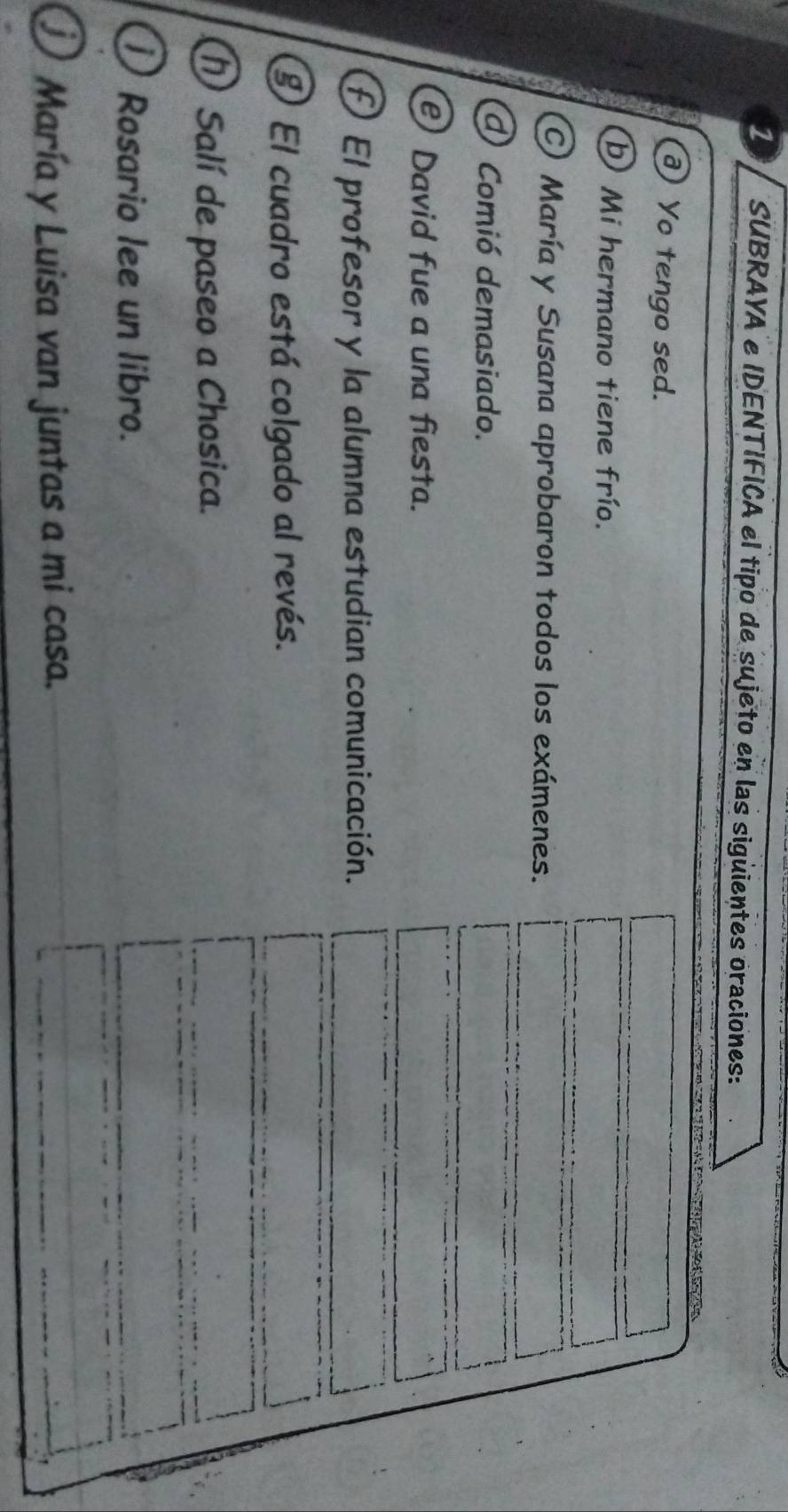 SUBRAYA e IDENTIFICA el tipo de sujeto en las sigüientes oraciones: 
2= 
Yo tengo sed. 
b Mi hermano tiene frío. 
C) María y Susana aprobaron todos los exámenes. 
d Comió demasiado. 
David fue a una fiesta. 
£ El profesor y la alumna estudian comunicación. 
⑨ El cuadro está colgado al revés. 
① Salí de paseo a Chosica. 
① Rosario lee un libro. 
María y Luisa van juntas a mi casa.