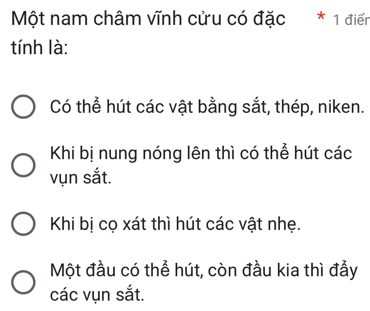 Một nam châm vĩnh cửu có đặc * 1 điển
tính là:
Có thể hút các vật bằng sắt, thép, niken.
Khi bị nung nóng lên thì có thể hút các
vụn sắt.
Khi bị cọ xát thì hút các vật nhẹ.
Một đầu có thể hút, còn đầu kia thì đẫy
các vụn sắt.