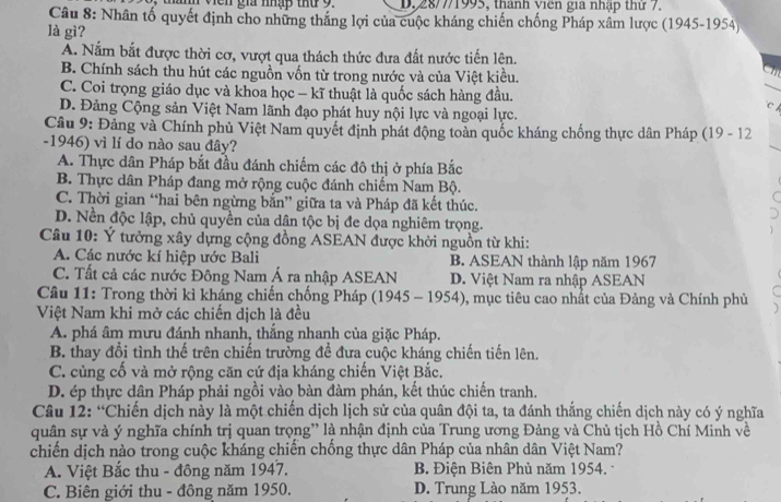 Viên gia nhập thứ 9. D. 28/7/1995, thành viên gia nhập thứ 7.
Câu 8: Nhân tố quyết định cho những thắng lợi của cuộc kháng chiến chống Pháp xâm lược (1945-1954)
là gì?
A. Nắm bắt được thời cơ, vượt qua thách thức đưa đất nước tiến lên.
B. Chính sách thu hút các nguồn vốn từ trong nước và của Việt kiều.
C. Coi trọng giáo dục và khoa học - kĩ thuật là quốc sách hàng đầu.
D. Đảng Cộng sản Việt Nam lãnh đạo phát huy nội lực và ngoại lực.
CA
Câu 9: Đảng và Chính phủ Việt Nam quyết định phát động toàn quốc kháng chống thực dân Pháp (19 - 12
-1946) vì lí do nào sau đây?
A. Thực dân Pháp bắt đầu đánh chiếm các đô thị ở phía Bắc
B. Thực dân Pháp đang mở rộng cuộc đánh chiếm Nam Bộ.
C
C. Thời gian “hai bên ngừng bắn” giữa ta và Pháp đã kết thúc.
D. Nền độc lập, chủ quyền của dân tộc bị đe dọa nghiêm trọng.
Câu 10: Ý tưởng xây dựng cộng đồng ASEAN được khởi nguồn từ khi:
A. Các nước kí hiệp ước Bali B. ASEAN thành lập năm 1967
C. Tất cả các nước Đông Nam Á ra nhập ASEAN D. Việt Nam ra nhập ASEAN
Câu 11: Trong thời kì kháng chiến chống Pháp (1945 - 1954), mục tiêu cao nhất của Đảng và Chính phủ
Việt Nam khi mở các chiến dịch là đều
A. phá âm mưu đánh nhanh, thắng nhanh của giặc Pháp.
B. thay đổi tình thế trên chiến trường để đưa cuộc kháng chiến tiến lên.
C. cùng cố và mở rộng căn cứ địa kháng chiến Việt Bắc.
D. ép thực dân Pháp phải ngồi vào bàn đàm phán, kết thúc chiến tranh.
Câu 12: “Chiến dịch này là một chiến dịch lịch sử của quân đội ta, ta đánh thắng chiến dịch này có ý nghĩa
quân sự và ý nghĩa chính trị quan trọng” là nhận định của Trung ương Đảng và Chủ tịch Hồ Chí Minh về
chiến dịch nào trong cuộc kháng chiến chống thực dân Pháp của nhân dân Việt Nam?
A. Việt Bắc thu - đông năm 1947. B. Điện Biên Phủ năm 1954. -
C. Biên giới thu - đồng năm 1950. D. Trung Lào năm 1953.