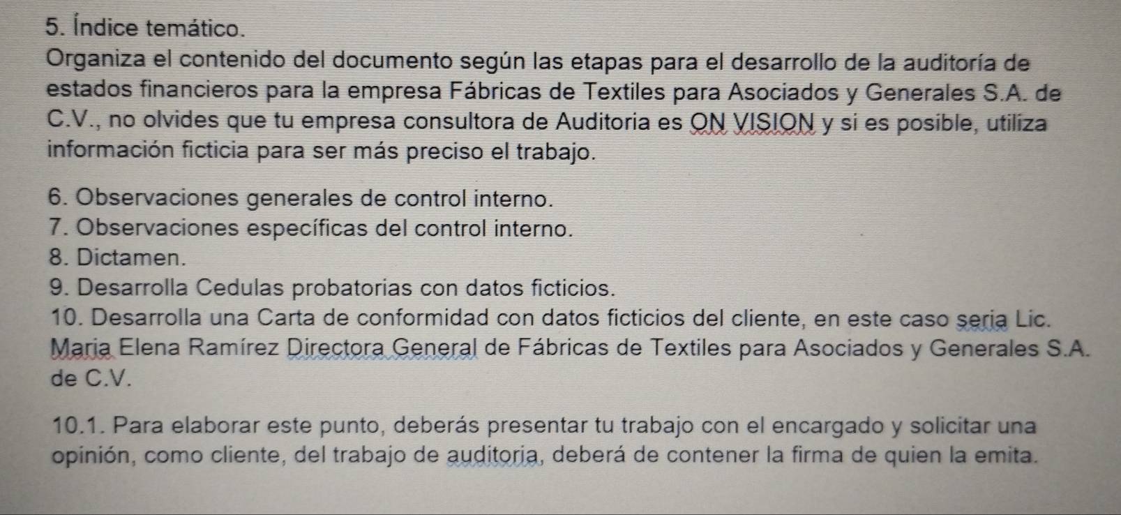 Índice temático. 
Organiza el contenido del documento según las etapas para el desarrollo de la auditoría de 
estados financieros para la empresa Fábricas de Textiles para Asociados y Generales S.A. de 
C.V., no olvides que tu empresa consultora de Auditoria es ON VISION y si es posible, utiliza 
información ficticia para ser más preciso el trabajo. 
6. Observaciones generales de control interno. 
7. Observaciones específicas del control interno. 
8. Dictamen. 
9. Desarrolla Cedulas probatorias con datos ficticios. 
10. Desarrolla una Carta de conformidad con datos ficticios del cliente, en este caso sería Lic. 
Maria Elena Ramírez Directora General de Fábricas de Textiles para Asociados y Generales S.A. 
de C.V. 
10.1. Para elaborar este punto, deberás presentar tu trabajo con el encargado y solicitar una 
opinión, como cliente, del trabajo de auditoria, deberá de contener la firma de quien la emita.