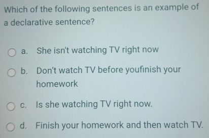 Which of the following sentences is an example of
a declarative sentence?
a. She isn't watching TV right now
b. Don't watch TV before youfinish your
homework
c. Is she watching TV right now.
d. Finish your homework and then watch TV.