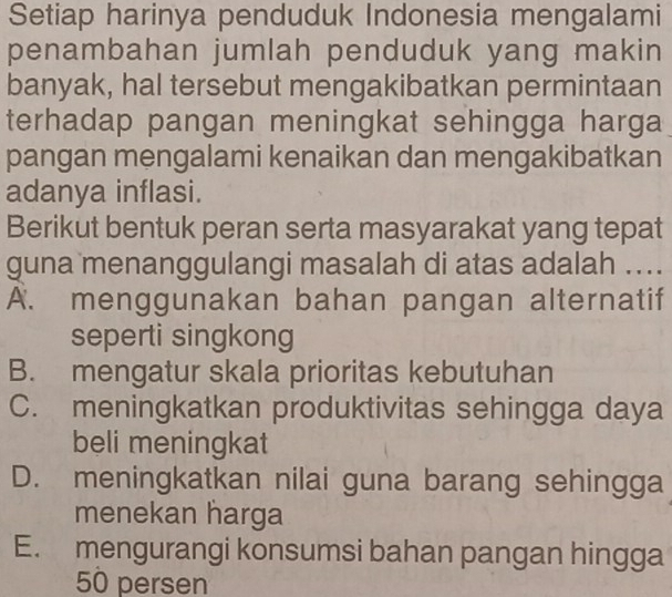 Setiap harinya penduduk Indonesia mengalami
penambahan jumlah penduduk yang makin
banyak, hal tersebut mengakibatkan permintaan
terhadap pangan meningkat sehingga harga
pangan mengalami kenaikan dan mengakibatkan
adanya inflasi.
Berikut bentuk peran serta masyarakat yang tepat
guna menanggulangi masalah di atas adalah ...
A. menggunakan bahan pangan alternatif
seperti singkong
B. mengatur skala prioritas kebutuhan
C. meningkatkan produktivitas sehingga daya
beli meningkat
D. meningkatkan nilai guna barang sehingga
menekan harga
E. mengurangi konsumsi bahan pangan hingga
50 persen