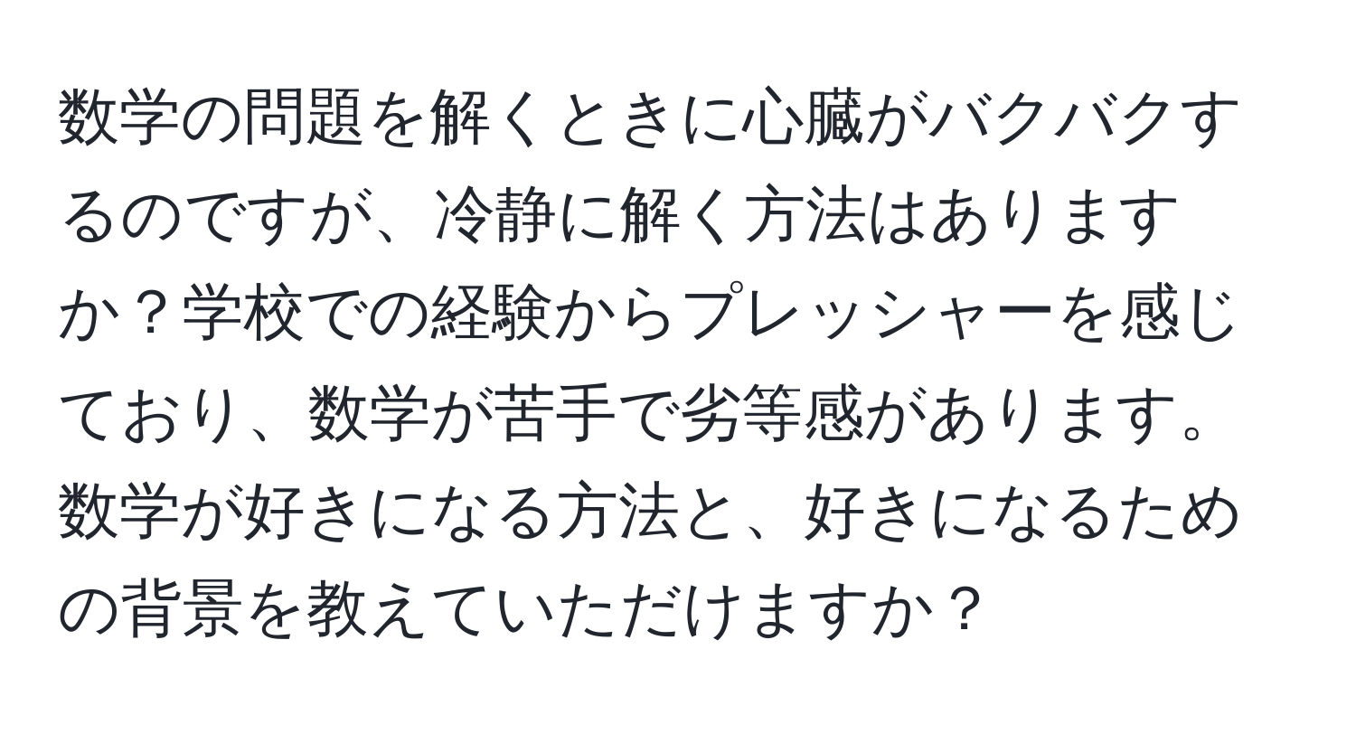 数学の問題を解くときに心臓がバクバクするのですが、冷静に解く方法はありますか？学校での経験からプレッシャーを感じており、数学が苦手で劣等感があります。数学が好きになる方法と、好きになるための背景を教えていただけますか？