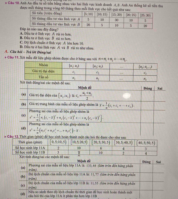 ổ Câu 10.Anh An đầu từ số tiền bằng nhau vào hai lĩnh vực kinh doanh A,B. Anh An thống kê số tiền thu
được mỗi tháng trong vòng 60 tháng theo mỗi lĩnh vực cho kết quả như sau:
A. Đầu tư ở lĩnh vực A rùi ro hơn.
B. Đầu tư ở lĩnh vực B rùi ro hơn.
C. Độ lệch chuẩn ở lĩnh vực A lớn hơn 10.
D. Đầu tư ở hai lĩnh vực A và B rùi ro như nhau.
A. Câu hỏi - Trả lời Đúng/sai
* Câu 11. Xét mẫu dữ liệu ghép nhóm được cho ở bảng sau với n=n_1+n_2+·s +n_k.
ng/sai các mệnh đề sau:
Mệnh đề Đúng Sai
(a)  Giá trị đại diện của [u_2;u_3) là c_2=frac u_2+u_32.
(b) | Giá trị trung bình của mẫu số liệu ghép nhóm là overline x= 1/n (c_1+c_2+·s +c_k).
Phương sai của mẫu số liệu ghép nhóm là
(c) s^2= 1/n [n_1(c_1-overline x)^2+n_2(c_2-overline x)^2+·s +n_x(c_i-overline x)^2].
Phương sai của mẫu số liệu ghép nhóm là
(d) s^2= 1/n (n_1c_1^(2+n_2)c_2^(2+...+n_k)c_1^(2)-overline x)·
* Câu 12.Thời gian (phút) để học sinh hoàn thành một câu hỏi thi được cho như sau:
Xét tính đúng/sai các mệnh đề sau: