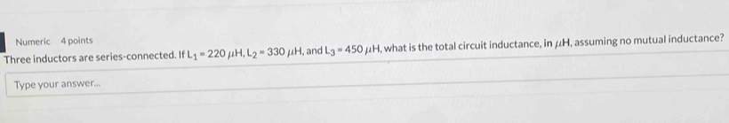 Numeric 4 points 
Three inductors are series-connected. If L_1=220 mu H, L_2=330mu H I, and L_3=450mu H , what is the total circuit inductance, in μH, assuming no mutual inductance? 
Type your answer...