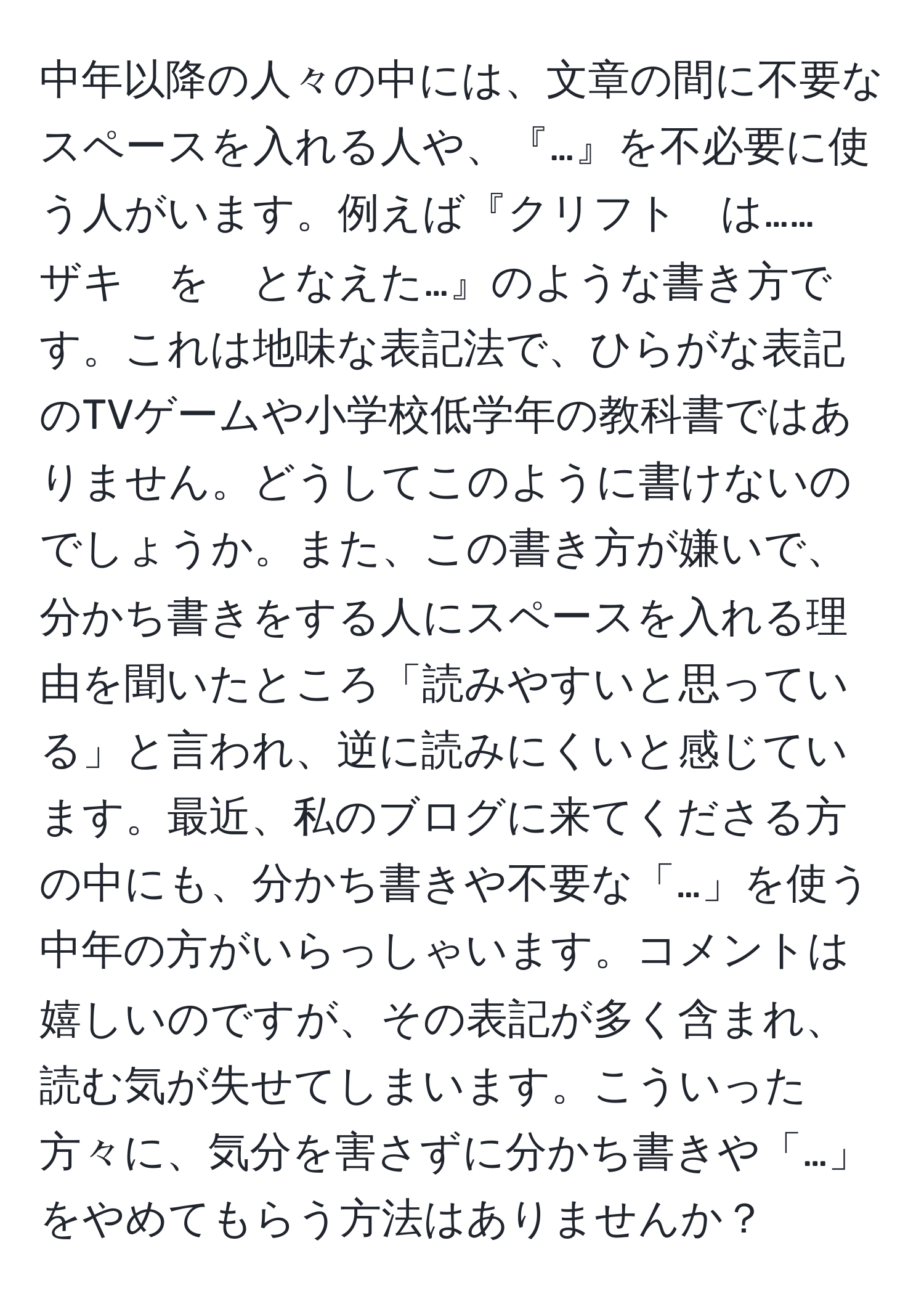 中年以降の人々の中には、文章の間に不要なスペースを入れる人や、『…』を不必要に使う人がいます。例えば『クリフト　は……　ザキ　を　となえた…』のような書き方です。これは地味な表記法で、ひらがな表記のTVゲームや小学校低学年の教科書ではありません。どうしてこのように書けないのでしょうか。また、この書き方が嫌いで、分かち書きをする人にスペースを入れる理由を聞いたところ「読みやすいと思っている」と言われ、逆に読みにくいと感じています。最近、私のブログに来てくださる方の中にも、分かち書きや不要な「…」を使う中年の方がいらっしゃいます。コメントは嬉しいのですが、その表記が多く含まれ、読む気が失せてしまいます。こういった方々に、気分を害さずに分かち書きや「…」をやめてもらう方法はありませんか？