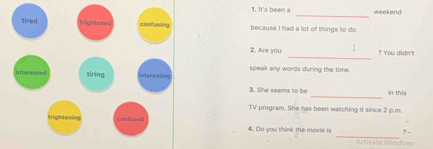 It's been a weekend 
_ 
because I had a lot of things to do. 
_ 
2. Are you ? You didn't 
speak any words during the time. 
_ 
3. She seems to be in this 
TV program. She has been watching it since 2 p.m. 
_ 
4. Do you think the movie is ? - 
Activate Windows