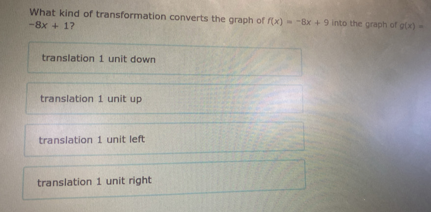 What kind of transformation converts the graph of f(x)=-8x+9 into the graph of g(x)=
-8x+1 ?
translation 1 unit down
translation 1 unit up
translation 1 unit left
translation 1 unit right