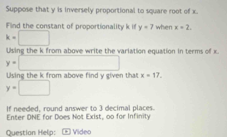 Suppose that y is inversely proportional to square root of x. 
Find the constant of proportionality k if y=7 when x=2.
k=□
Using the k from above write the variation equation in terms of x.
y=□
Using the k from above find y given that x=17.
y=□
If needed, round answer to 3 decimal places. 
Enter DNE for Does Not Exist, oo for Infinity 
Question Help: a Video