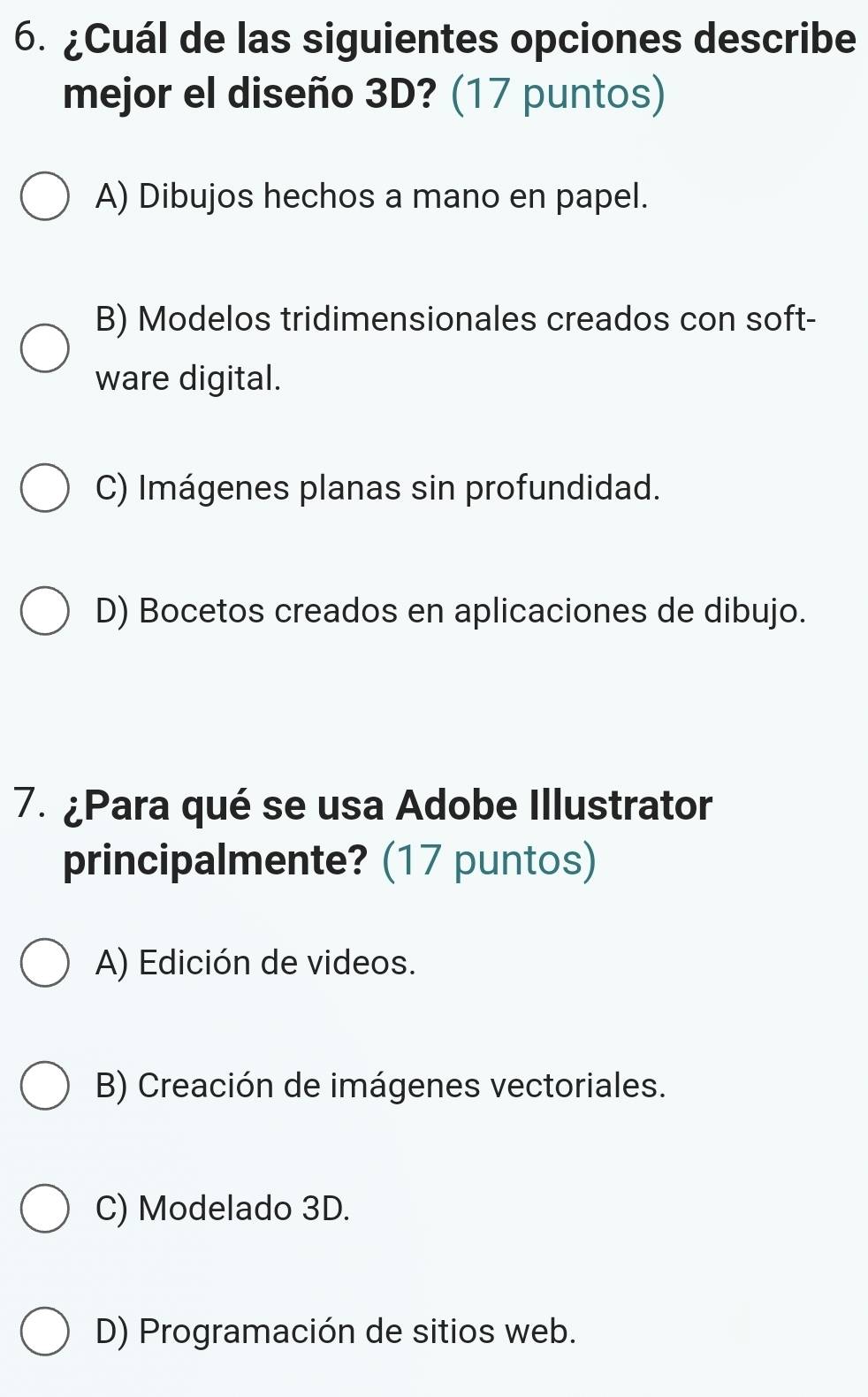 ¿Cuál de las siguientes opciones describe
mejor el diseño 3D? (17 puntos)
A) Dibujos hechos a mano en papel.
B) Modelos tridimensionales creados con soft-
ware digital.
C) Imágenes planas sin profundidad.
D) Bocetos creados en aplicaciones de dibujo.
7. ¿Para qué se usa Adobe Illustrator
principalmente? (17 puntos)
A) Edición de videos.
B) Creación de imágenes vectoriales.
C) Modelado 3D.
D) Programación de sitios web.