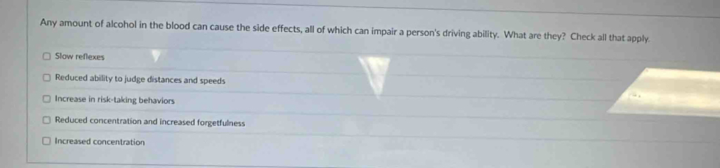 Any amount of alcohol in the blood can cause the side effects, all of which can impair a person's driving ability. What are they? Check all that apply.
Slow reflexes
Reduced ability to judge distances and speeds
Increase in risk-taking behaviors
Reduced concentration and increased forgetfulness
Increased concentration