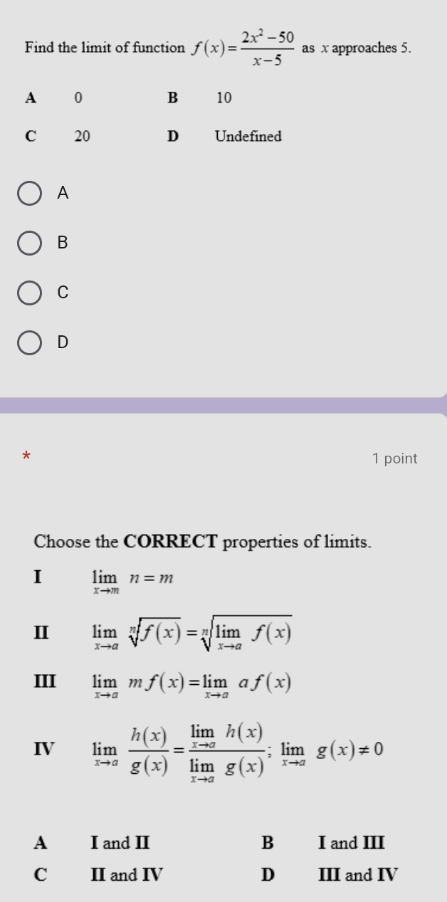 Find the limit of function f(x)= (2x^2-50)/x-5  as x approaches 5.
A
B
C
D
*
1 point
Choose the CORRECT properties of limits.
I limlimits _xto mn=m
II limlimits _xto asqrt[n](f(x))=sqrt[n](limlimits _xto a)f(x)
III limlimits _xto amf(x)=limlimits _xto aaf(x)
IV limlimits _xto a h(x)/g(x) =frac limlimits _xto ah(x)limlimits _xto ag(x);limlimits _xto ag(x)!= 0
A I and II B I and III
C II and IV D III and IV