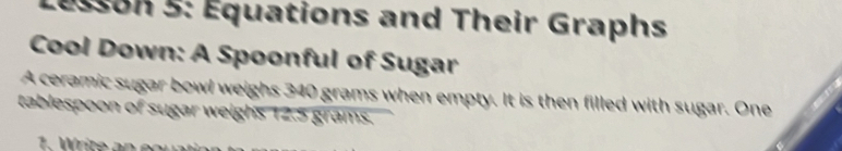 esson 5: Équations and Their Graphs 
Cool Down: A Spoonful of Sugar 
A ceramic sugar bowl weighs 340 grams when empty. It is then filled with sugar. One 
tablespoon of sugar weighs 12.5 grams.