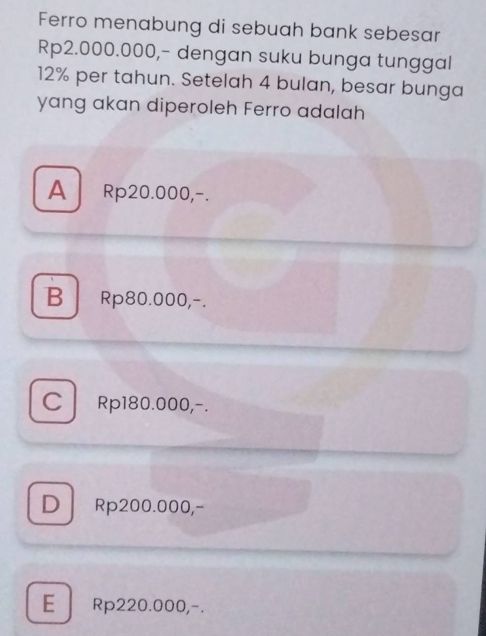 Ferro menabung di sebuah bank sebesar
Rp2.000.000,- dengan suku bunga tunggal
12% per tahun. Setelah 4 bulan, besar bunga
yang akan diperoleh Ferro adalah
A Rp20.000,-.
B Rp80.000,-.
CRp180.000,-.
D Rp200.000,-
E Rp220.000,-.