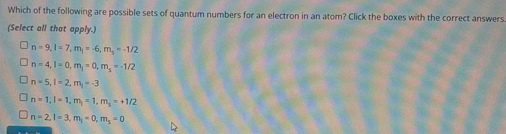 Which of the following are possible sets of quantum numbers for an electron in an atom? Click the boxes with the correct answers.
(Select all that apply.)
n=9, l=7, m_l=-6, m_s=-1/2
n=4, l=0, m_l=0, m_s=-1/2
n=5, l=2, m_l=-3
n=1, l=1, m_l=1, m_s=+1/2
n=2, l=3, m_l=0, m_s=0