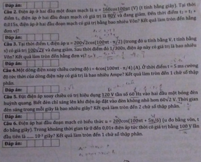 Đáp án:
Câu 2. Điện áp ở hai đầu một đoạn mạch là u=160cos 100 πt (V) (t tính bằng giây). Tại thời
điểm tr điện áp ở hai đầu đoạn mạch có giá trị là 80V và đang giảm. Đến thời điểm t_2=t_1+
0,015s, điện áp ở hai đầu đoạn mạch có giá trị bằng bao nhiêu Vôn? Kết quả làm tròn đến hằng
đơn vj?
Đáp án:
Câu 3. Tại thời điểm t, điện áp u=200sqrt(2)cos (100π t-π /2) (trong đó u tính bằng V, t tính bằng
s) có giá trị _ 100sqrt(2V) và đang giảm. Sau thời điểm đó 1/300s, điện áp này có giá trị là bao nhiều
Vôn? Kết quả làm tròn đến hằng đơn vị?
Đáp án:
Câu 4.Một dòng điện xoay chiều cường độ i=4cos (100π t-π /4)(A) a thời điểm t=5 ms cường
độ tức thời của dòng điện này có giá trị là bao nhiêu Ampe? Kết quả làm tròn đến 1 chữ số thập
phân.
Đáp án:
Câu 5. Đặt điện áp xoay chiều có trị hiệu dụng 120 V tần số 60 Hz vào hai đầu một bóng đèn
huỳnh quang. Biết đèn chỉ sáng lên khi điện áp đặt vào đèn không nhỏ hơn 60sqrt(2)V. Thời gian
đèn sáng trong mỗi giây là bao nhiêu giây? Kết quả làm tròn đến 2 chữ số thập phân.
Đáp án:
Câu 6. Điện áp hai đầu đoạn mạch có biểu thức u=_ 200cos (100π t+5π /6) (u đo bằng vôn, t
đo bằng giây). Trong khoảng thời gian từ 0 đến 0,01s điện áp tức thời có giá trị bằng 100 V lần
đầu tiên là_ 10^(-3) giây? Kết quả làm tròn đến 1 chữ số thập phân.
Đáp án: