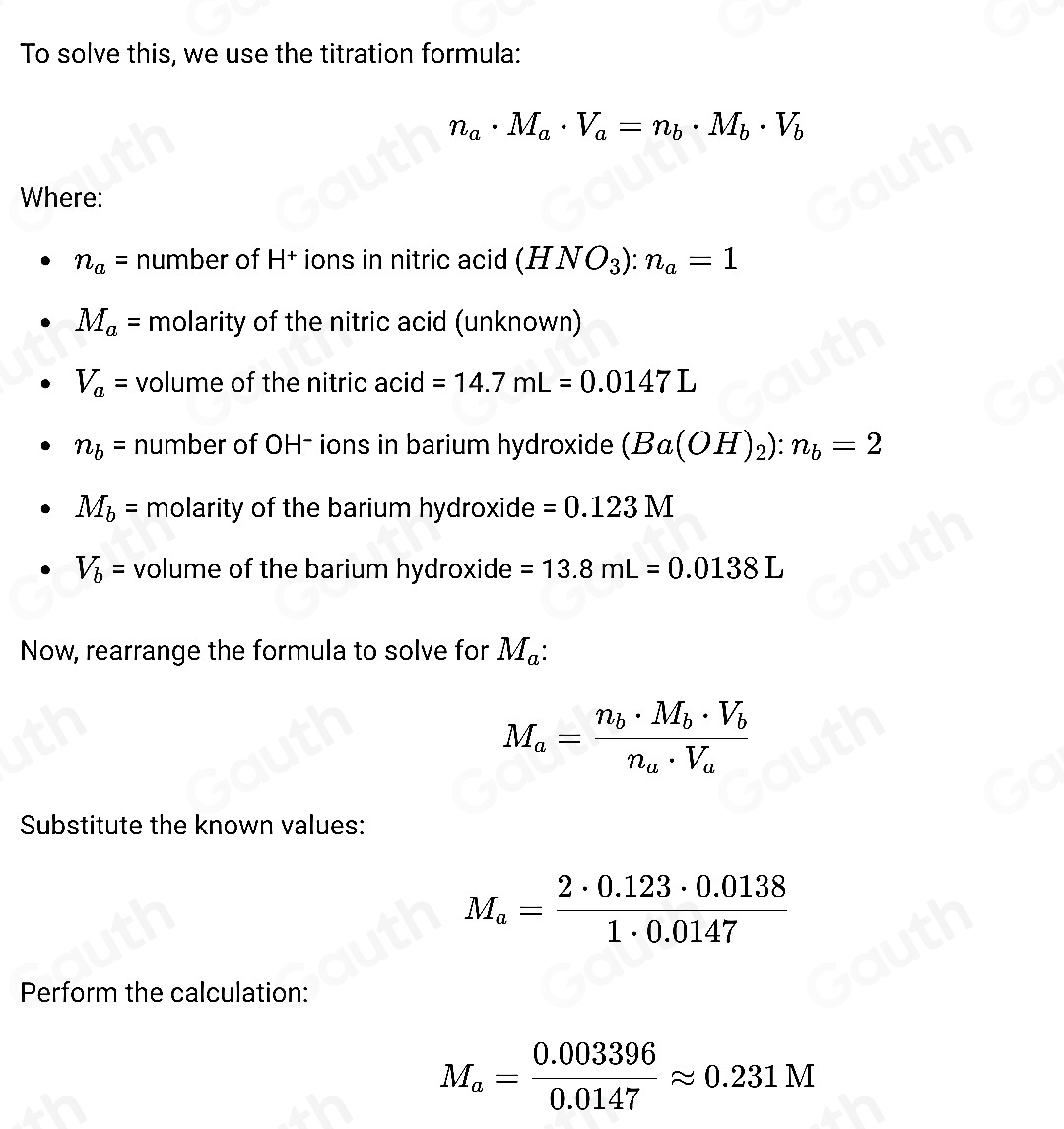 To solve this, we use the titration formula:
n_a· M_a· V_a=n_b· M_b· V_b
Where:
n_a= number of H |+ * ions in nitric acid (HNO_3):n_a=1
M_a= molarity of the nitric acid (unknown)
V_a= volume of the nitric acid =14.7mL=0.0147L
n_b= number of OH- ions in barium hydroxide (Ba(OH)_2):n_b=2
M_b= molarity of the barium hydroxide =0.123M
V_b= volume of the barium hydroxide =13.8mL=0.0138L
Now, rearrange the formula to solve for M_a :
M_a=frac n_b· M_b· V_bn_a· V_a
Substitute the known values:
M_a= (2· 0.123· 0.0138)/1· 0.0147 
Perform the calculation:
M_a= (0.003396)/0.0147 approx 0.231M