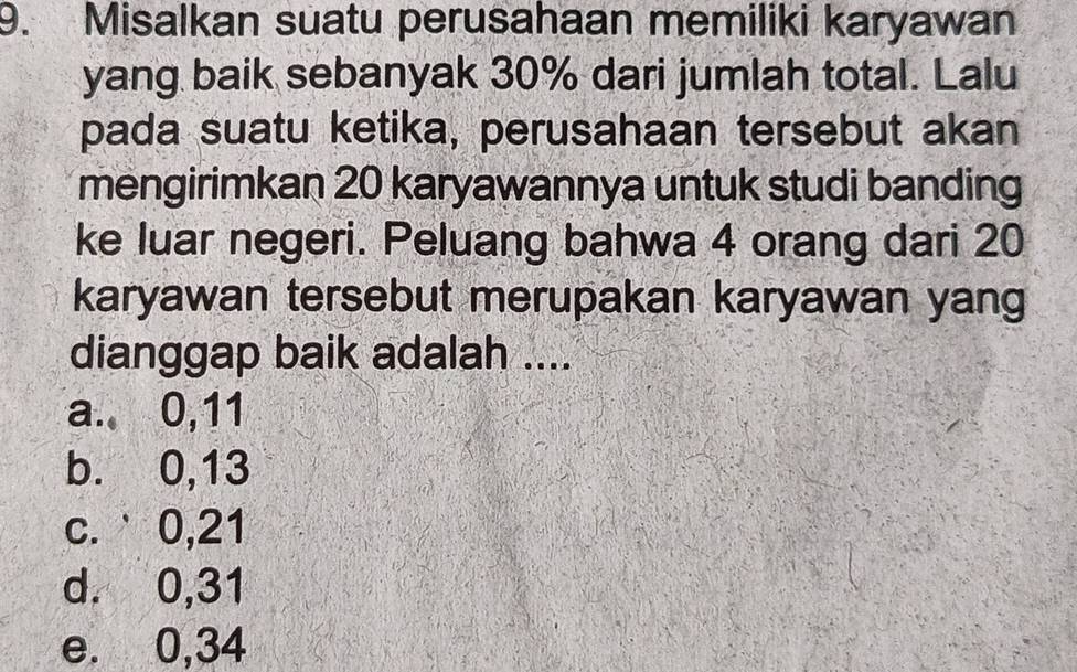 Misalkan suatu perusahaan memiliki karyawan
yang baik sebanyak 30% dari jumlah total. Lalu
pada suatu ketika, perusahaan tersebut akan
mengirimkan 20 karyawannya untuk studi banding
ke luar negeri. Peluang bahwa 4 orang dari 20
karyawan tersebut merupakan karyawan yang
dianggap baik adalah ....
a. 0, 11
b. 0, 13
c. ˙0, 21
d. 0, 31
e. 0, 34