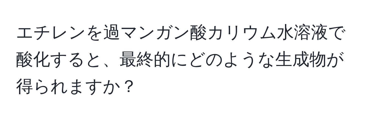 エチレンを過マンガン酸カリウム水溶液で酸化すると、最終的にどのような生成物が得られますか？