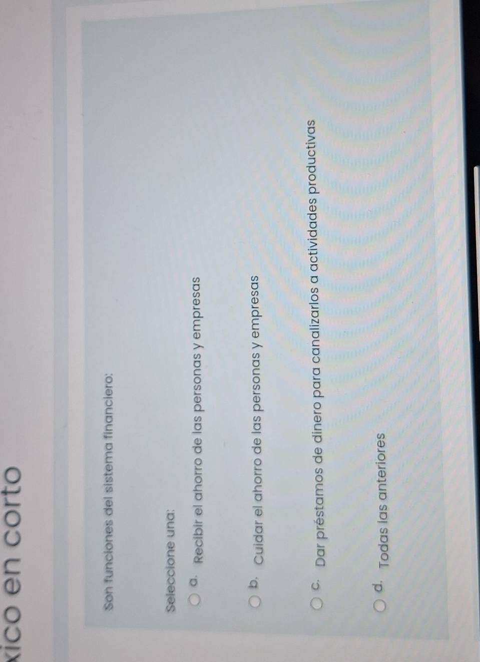 xico en corto
Son funciones del sistema financiero:
Seleccione una:
a Recibir el ahorro de las personas y empresas
b Cuidar el ahorro de las personas y empresas
© Dar préstamos de dinero para canalizarlos a actividades productivas
d. Todas las anteriores