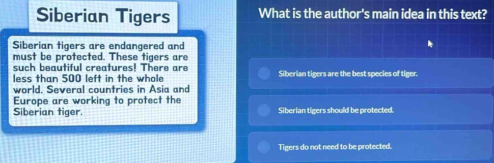 Siberian Tigers What is the author's main idea in this text?
Siberian tigers are endangered and
must be protected. These tigers are
such beautiful creatures! There are
less than 500 left in the whole
Siberian tigers are the best species of tiger.
world. Several countries in Asia and
Europe are working to protect the
Siberian tiger. Siberian tigers should be protected.
Tigers do not need to be protected.