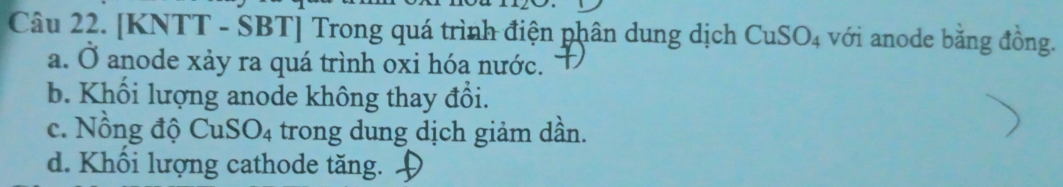 [KNTT - SBT] Trong quá trình điện phân dung dịch CuSO_4 với anode bằng đồng.
a. Ở anode xảy ra quá trình oxi hóa nước.
b. Khối lượng anode không thay đổi.
c. Nồng độ CuS O_4 trong dung dịch giảm dần.
d. Khối lượng cathode tăng.