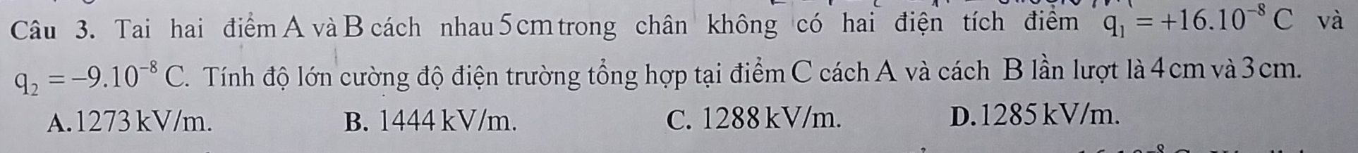 Tai hai điểm A và B cách nhau 5 cm trong chân không có hai điện tích điểm q_1=+16.10^(-8)C và
q_2=-9.10^(-8)C Tính độ lớn cường độ điện trường tổng hợp tại điểm C cách A và cách B lần lượt là 4 cm và 3cm.
A. 1273 kV/m. B. 1444 kV/m. C. 1288 kV/m. D. 1285 kV/m.