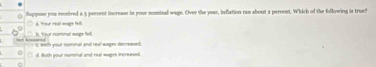 Suppose you received a 5 percent increase in your nominal wage. Over the year, inflation ran about 2 percent. Which of the following is true?
a. Your real wage fell.
b. Your nomnal wage fell.
Nt Aswered
t; eoth your nominal and real wages decreased.
d. Both your nominal and real wages increased.
C