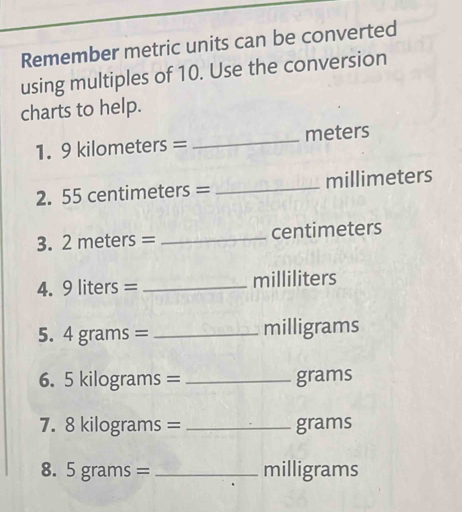 Remember metric units can be converted 
using multiples of 10. Use the conversion 
charts to help. 
1. 9 |C| ilometers = _ meters
2. 55 cen TIn O eters= _ millimeters

3. 2meters= _ centimeters
4. 9liters= I _ milliliters
5. 4grams= _ milligrams
6. 5kilog rams= _ grams
7. 8kilog rams= _ grams
8. 5grams= _ milligrams