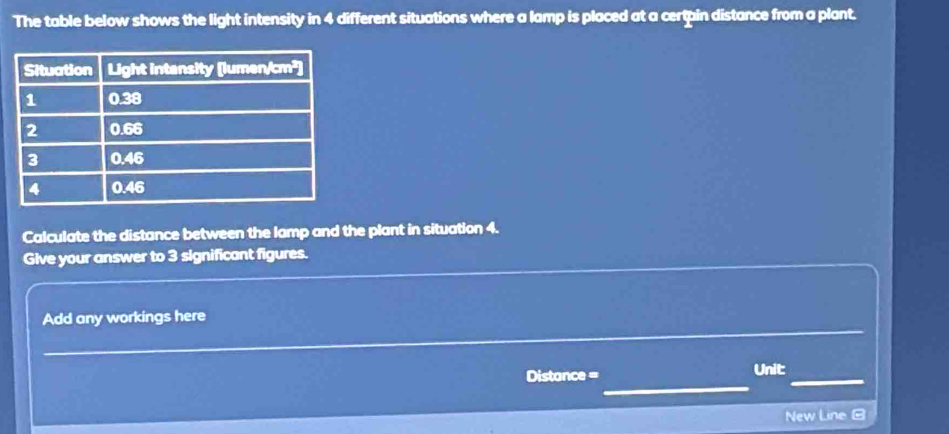 The table below shows the light intensity in 4 different situations where a lamp is placed at a certpin distance from a plant. 
Calculate the distance between the lamp and the plant in situation 4. 
Give your answer to 3 significant figures. 
_ 
Add any workings here 
_ 
Distance = 
_ 
Unit 
New Line G