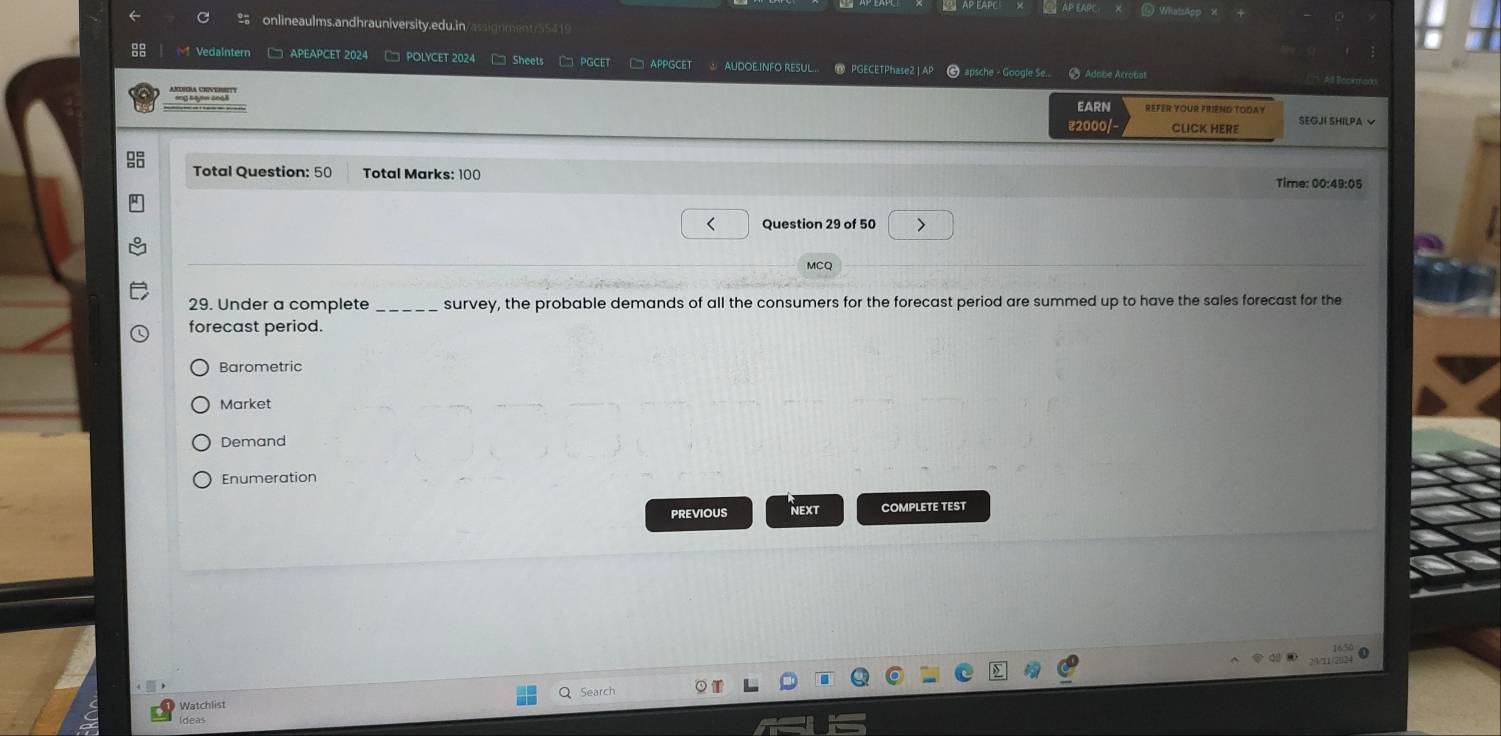 ==AP EAPC ⑮ WhatsApp 
onlineaulms.andhrauniversity.edu.in assi o ment S 4 
Vedaintern □ APEAPCET 2024 □ POLYCET 2024 □ Sheets □ PGCET □ APPGCET AUDOEINFO RESUL. PGECETPhase2|AP 6 apsche - Google Se... 5 Adobe Acrobat 
''' '' 
EARN REFER YOUR FRIEND TODAY 
₹2000/- CLICK HERE SEOJI SHILPA V 
Total Question: 50 Total Marks: 100 Time: 00:49:05 
Question 29 of 50 > 
MCQ 
29. Under a complete _survey, the probable demands of all the consumers for the forecast period are summed up to have the sales forecast for the 
forecast period. 
Barometric 
Market 
Demand 
Enumeration 
PREVIOUS NEXT COMPLETE TEST 
Watchlist 
Ideas Search
