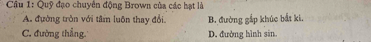 Cậu 1: Quỹ đạo chuyền động Brown của các hạt là
A. đường tròn với tân luôn thay đổi. B. đường gấp khúc bất ki.
C. đường thẳng. D. đường hình sin.