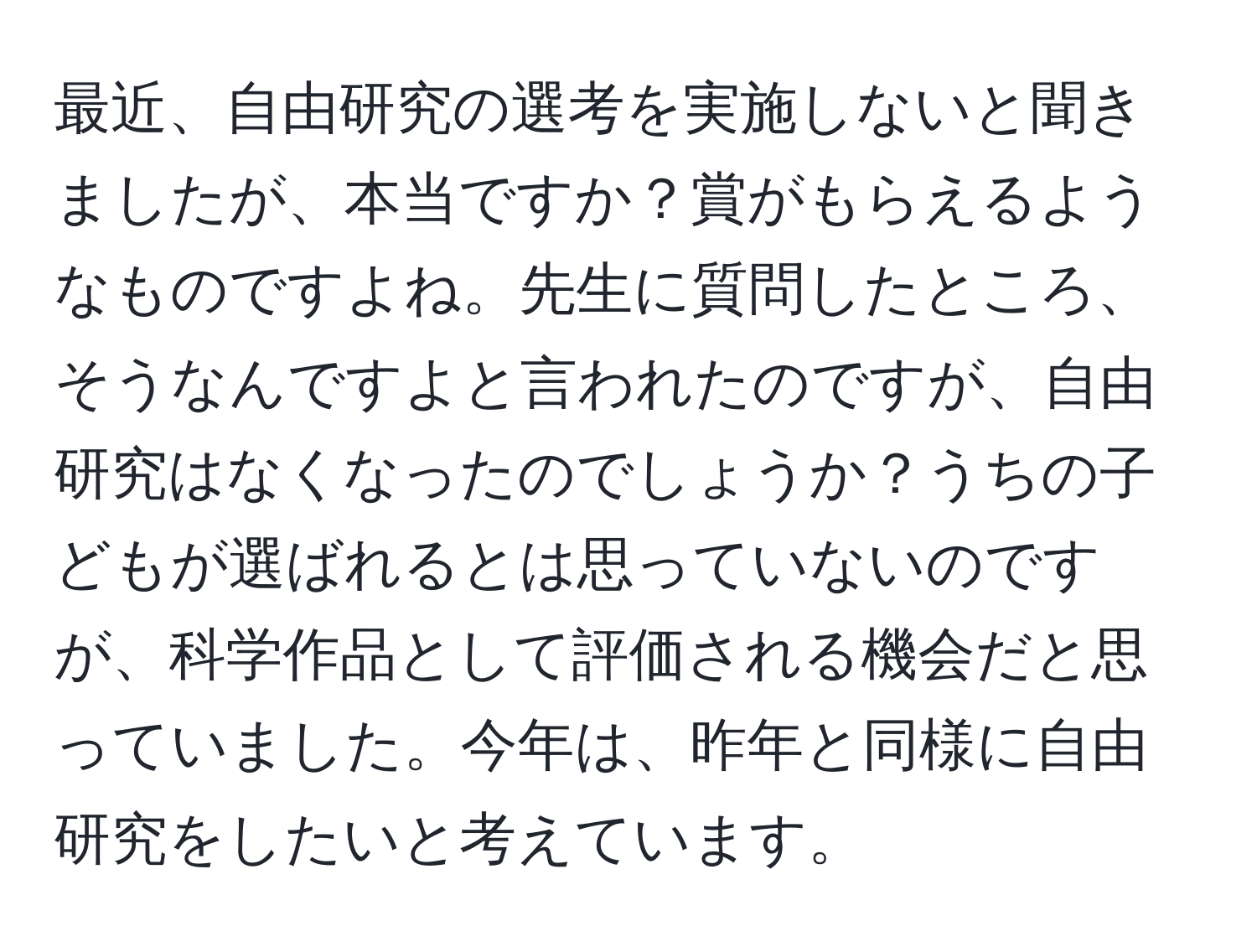 最近、自由研究の選考を実施しないと聞きましたが、本当ですか？賞がもらえるようなものですよね。先生に質問したところ、そうなんですよと言われたのですが、自由研究はなくなったのでしょうか？うちの子どもが選ばれるとは思っていないのですが、科学作品として評価される機会だと思っていました。今年は、昨年と同様に自由研究をしたいと考えています。