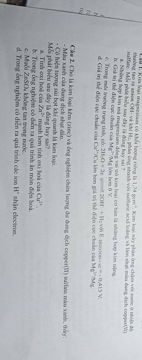 Cầu 1. Kim loại magnesium có khối lượng riêng là 1,74gcm^(-3). Kim loại này phản ứng chậm với nước ở nhiệt độ
thường tạo ra anion OH- và khí H₂, phản ứng nhanh với sulfuric acid loãng và làm nhạt màu dung dịch copper(II)
sulfate. Mỗi phát biểu sau đây là đúng hay sai ?
a. Những hợp kim mà magnesium đóng vai trò kim loại cơ bản là những hợp kim nặng.
b. Giá trị thể điện cực chuẩn của Mg^(2+)/Mg; lớn hơn 0 V.
c. Trong môi trường trung tính, có: 2H_2O+2eleftharpoons 2OH^-+H_2 với E 2h2o/20h Hto _12=-0,413V.
d. Giá trị thế điện cực chuẩn của Cu^(2+)/
b Cu lớn hơn giá trị thế điện cực chuẩn của Mg^(2+)/Mg
(d
nu
Câu 2. Cho lá kim loại kẽm (zinc) và ống nghiệm chứa lượng dư dung dịch copper(II) sulfate màu xanh, thấy:
- Màu xanh của dung dịch nhạt dần.
- Có hiện tượng sủi bọt khí quanh lá kim loại.
Mỗi phát biểu sau đây là đúng hay sai?
a. Tính oxi hoá của Zn^(2+) mạnh hơn tính oxi hoá ciaCu^(2+). 
b. Trong ổng nghiệm có diễn ra quá trình ăn mòn điện hoá.
c. Muối ZnSO4 không tan trong nước.
d. Trong ổng nghiệm có diễn ra quá trình các ion H^+ nhận electron.