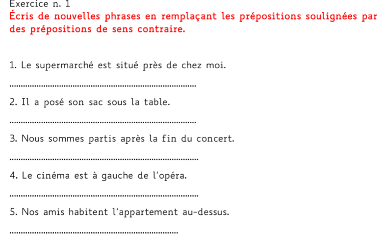 1 
Écris de nouvelles phrases en remplaçant les prépositions soulignées par 
des prépositions de sens contraire. 
1. Le supermarché est situé près de chez moi. 
_ 
2. Il a posé son sac sous la table. 
_ 
3. Nous sommes partis après la fin du concert. 
_ 
4. Le cinéma est à gauche de l'opéra. 
_ 
5. Nos amis habitent l’appartement au-dessus. 
_