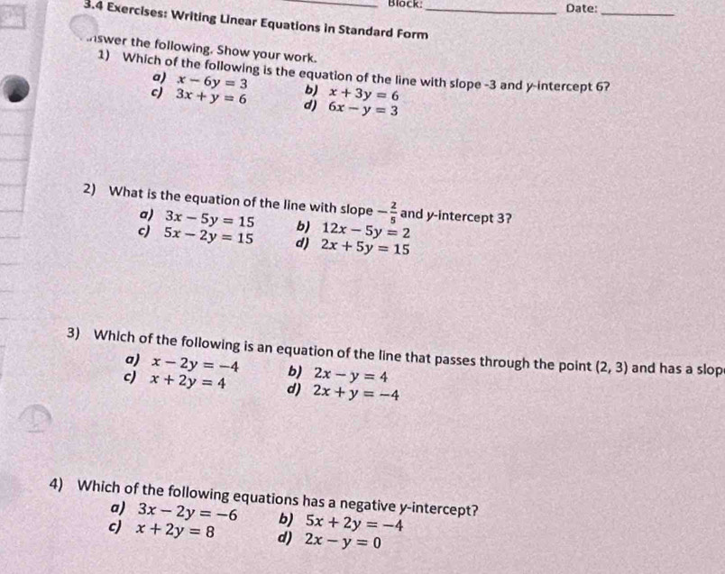 Block: Date:_
3.4 Exercises: Writing Linear Equations in Standard Form_
nswer the following. Show your work.
1) Which of the following is the equation of the line with slope -3 and y-intercept 6?
a) x-6y=3 b) x+3y=6
c) 3x+y=6 d) 6x-y=3
2) What is the equation of the line with slope - 2/5  and y-intercept 3?
a) 3x-5y=15 b) 12x-5y=2
c 5x-2y=15 d) 2x+5y=15
3) Which of the following is an equation of the line that passes through the point (2,3) and has a slop
a) x-2y=-4 b) 2x-y=4
c) x+2y=4 d) 2x+y=-4
4) Which of the following equations has a negative y-intercept?
a) 3x-2y=-6 b) 5x+2y=-4
c) x+2y=8 d) 2x-y=0