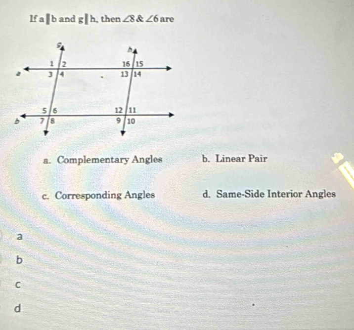 lf a ||b and g/h , then ∠ 8 a ∠ 6 are
a. Complementary Angles b. Linear Pair
c. Corresponding Angles d. Same-Side Interior Angles
a
b
C
d